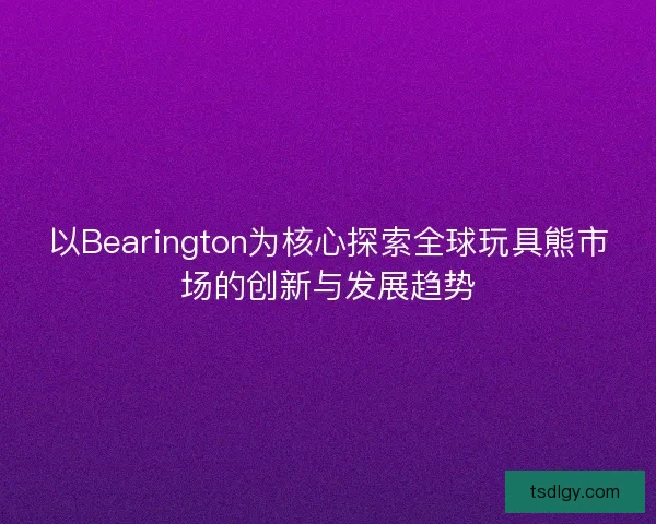 以Bearington为核心探索全球玩具熊市场的创新与发展趋势