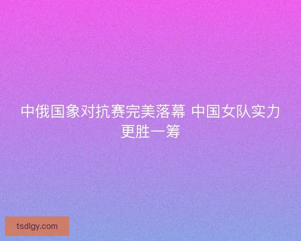 中俄国象对抗赛完美落幕 中国女队实力更胜一筹