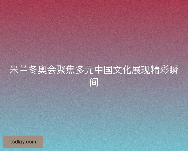 米兰冬奥会聚焦多元中国文化展现精彩瞬间