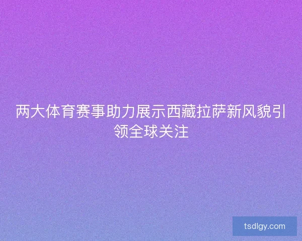 两大体育赛事助力展示西藏拉萨新风貌引领全球关注