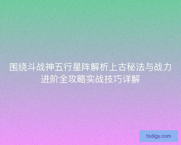 围绕斗战神五行星阵解析上古秘法与战力进阶全攻略实战技巧详解