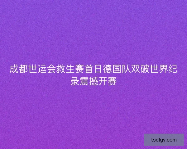 成都世运会救生赛首日德国队双破世界纪录震撼开赛