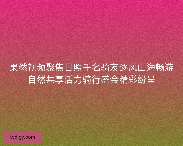 果然视频聚焦日照千名骑友逐风山海畅游自然共享活力骑行盛会精彩纷呈