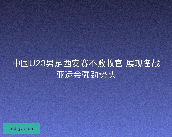 中国U23男足西安赛不败收官 展现备战亚运会强劲势头