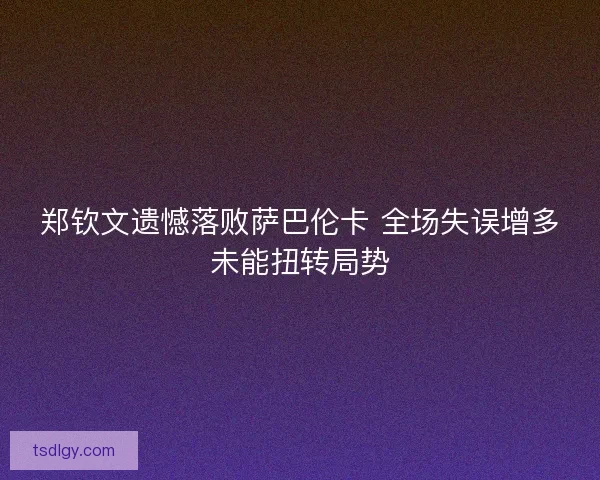 郑钦文遗憾落败萨巴伦卡 全场失误增多未能扭转局势