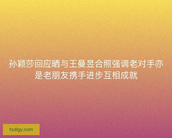 孙颖莎回应晒与王曼昱合照强调老对手亦是老朋友携手进步互相成就
