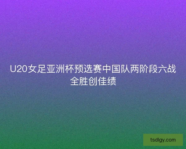 U20女足亚洲杯预选赛中国队两阶段六战全胜创佳绩