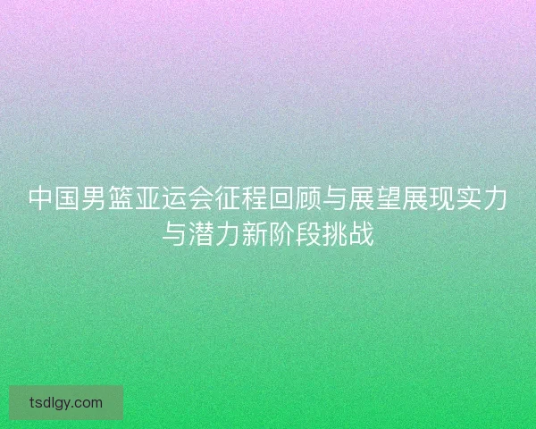 中国男篮亚运会征程回顾与展望展现实力与潜力新阶段挑战
