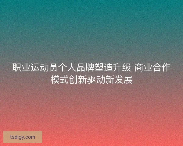 职业运动员个人品牌塑造升级 商业合作模式创新驱动新发展