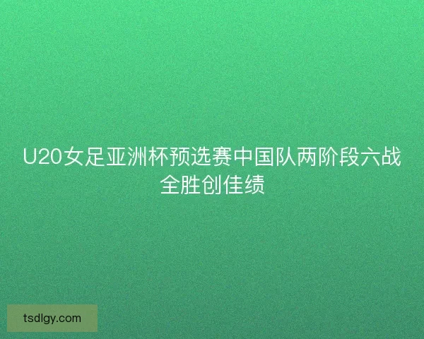 U20女足亚洲杯预选赛中国队两阶段六战全胜创佳绩