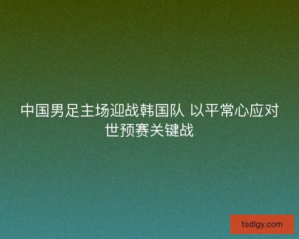 中国男足主场迎战韩国队 以平常心应对世预赛关键战