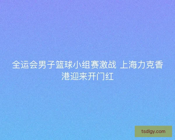 全运会男子篮球小组赛激战 上海力克香港迎来开门红