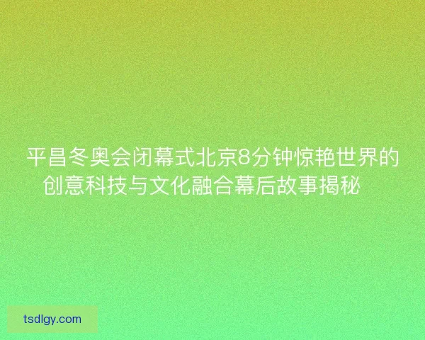 平昌冬奥会闭幕式北京8分钟惊艳世界的创意科技与文化融合幕后故事揭秘✨