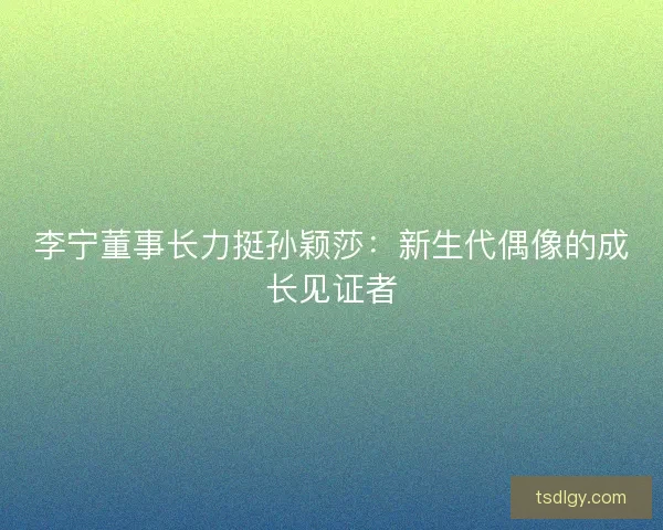 李宁董事长力挺孙颖莎：新生代偶像的成长见证者