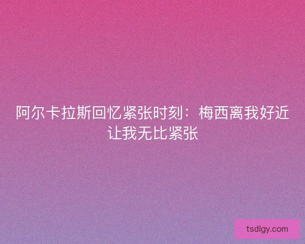 阿尔卡拉斯回忆紧张时刻：梅西离我好近让我无比紧张