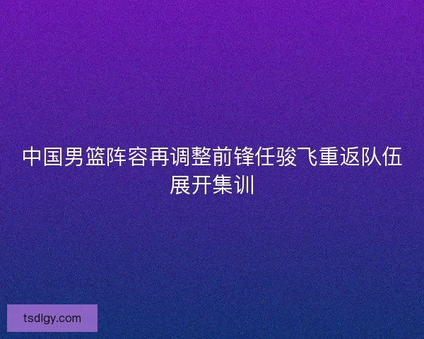 中国男篮阵容再调整前锋任骏飞重返队伍展开集训