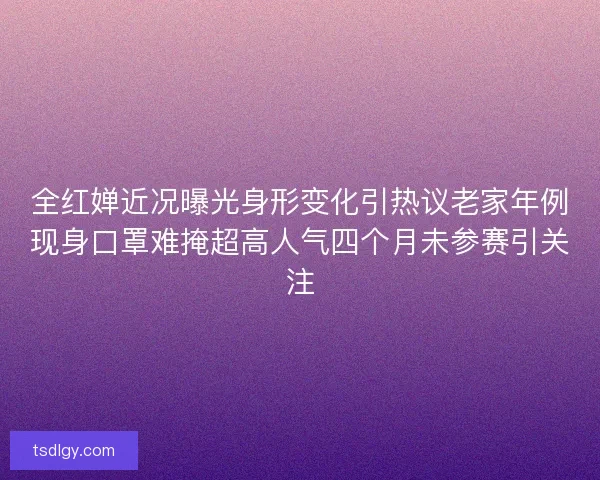 全红婵近况曝光身形变化引热议老家年例现身口罩难掩超高人气四个月未参赛引关注