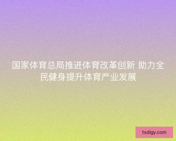 国家体育总局推进体育改革创新 助力全民健身提升体育产业发展