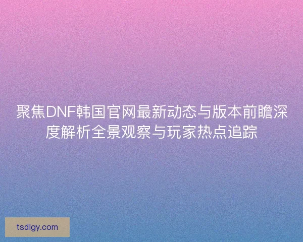 聚焦DNF韩国官网最新动态与版本前瞻深度解析全景观察与玩家热点追踪