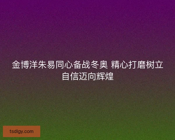 金博洋朱易同心备战冬奥 精心打磨树立自信迈向辉煌