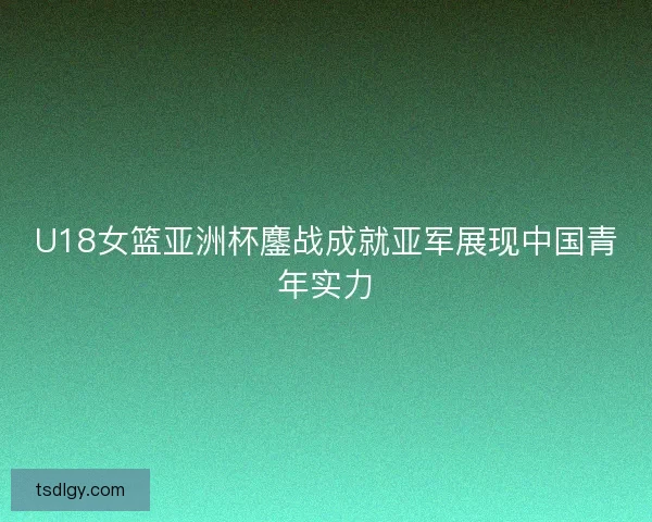 U18女篮亚洲杯鏖战成就亚军展现中国青年实力