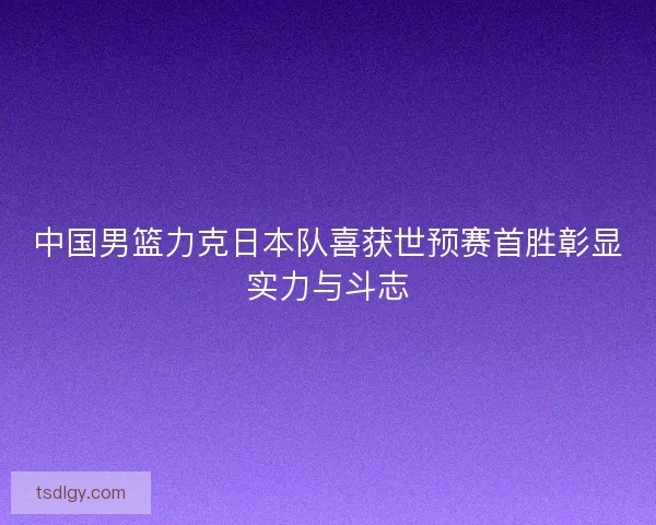 中国男篮力克日本队喜获世预赛首胜彰显实力与斗志